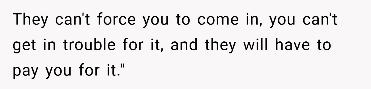 They can't force you to come in, you can't get in trouble for it, and they will have to pay you for it."