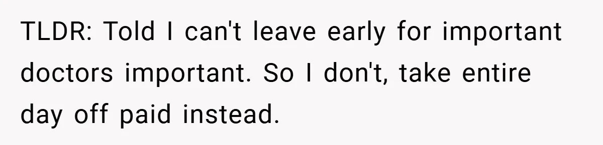 TLDR: Told I can't leave early for important doctors important. So I don't, take entire day off paid instead.