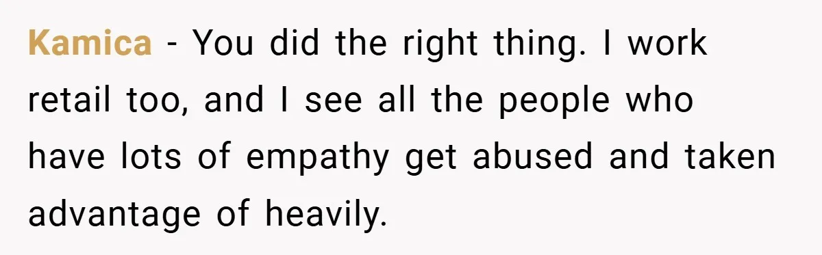 Kamica − You did the right thing. I work retail too, and I see all the people who have lots of empathy get abused and taken advantage of heavily.