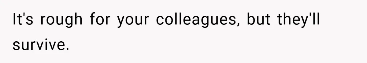 It's rough for your colleagues, but they'll survive.
