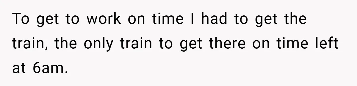 To get to work on time I had to get the train, the only train to get there on time left at 6am.