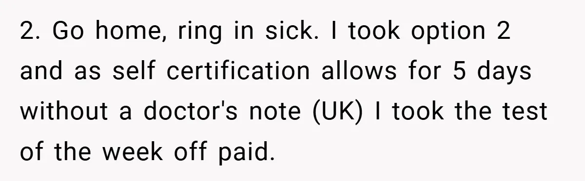 2. Go home, ring in sick. I took option 2 and as self certification allows for 5 days without a doctor's note (UK) I took the test of the week...