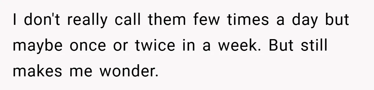 I don't really call them few times a day but maybe once or twice in a week. But still makes me wonder.