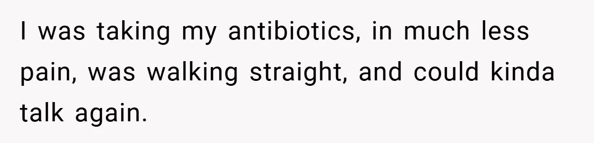 I was taking my antibiotics, in much less pain, was walking straight, and could kinda talk again.