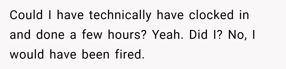 Could I have technically have clocked in and done a few hours? Yeah. Did I? No, I would have been fired.