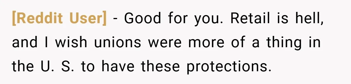 [Reddit User] − Good for you. Retail is hell, and I wish unions were more of a thing in the U. S. to have these protections.