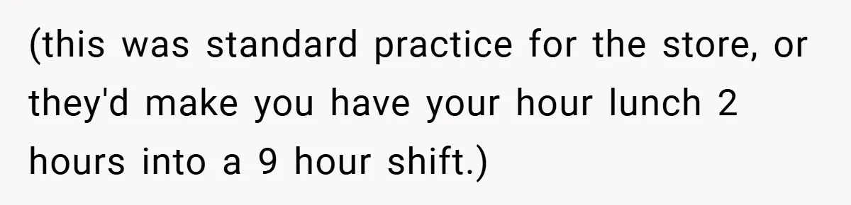 (this was standard practice for the store, or they'd make you have your hour lunch 2 hours into a 9 hour shift.)