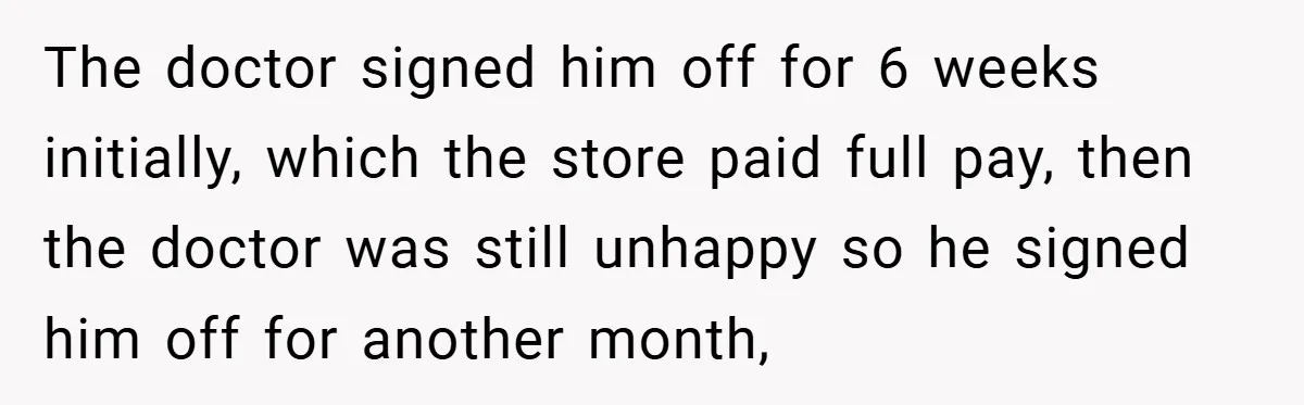 The doctor signed him off for 6 weeks initially, which the store paid full pay, then the doctor was still unhappy so he signed him off for another month,