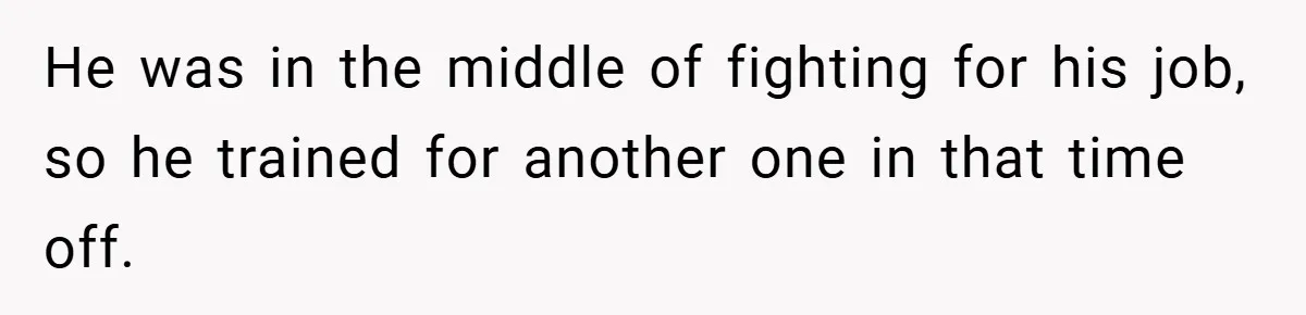 He was in the middle of fighting for his job, so he trained for another one in that time off.