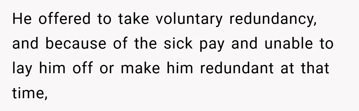 He offered to take voluntary redundancy, and because of the sick pay and unable to lay him off or make him redundant at that time,