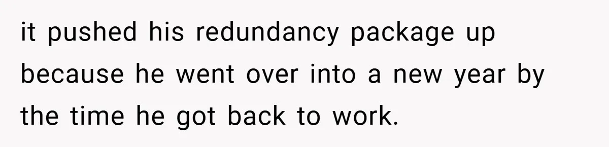 it pushed his redundancy package up because he went over into a new year by the time he got back to work.