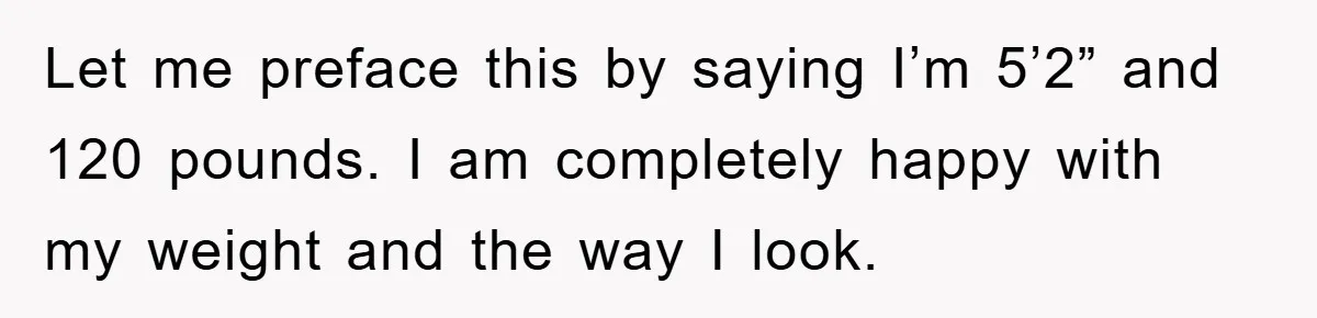 Let me preface this by saying I’m 5’2” and 120 pounds. I am completely happy with my weight and the way I look.