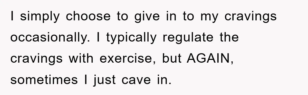I simply choose to give in to my cravings occasionally. I typically regulate the cravings with exercise, but AGAIN, sometimes I just cave in.