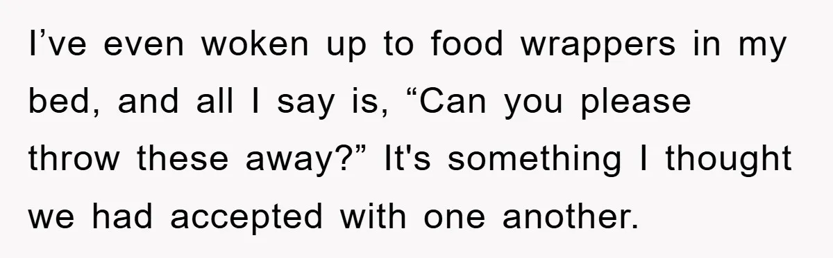 I’ve even woken up to food wrappers in my bed, and all I say is, “Can you please throw these away?” It's something I thought we had accepted with one...
