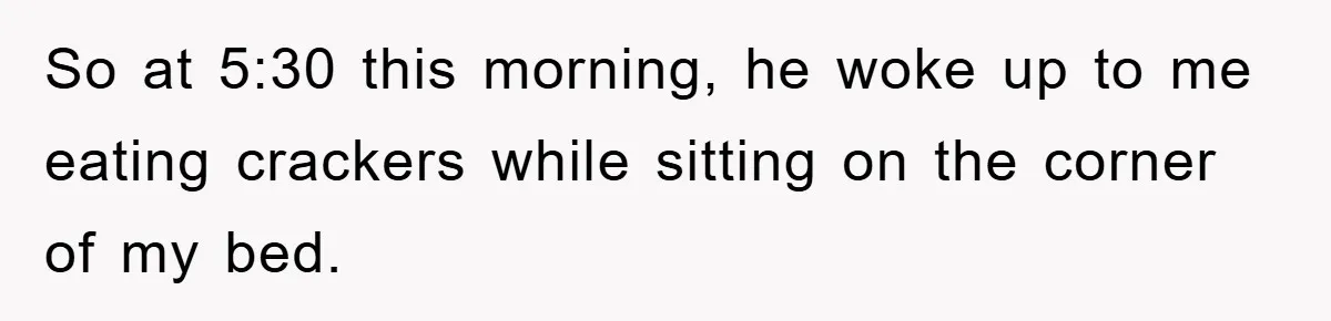 So at 5:30 this morning, he woke up to me eating crackers while sitting on the corner of my bed.