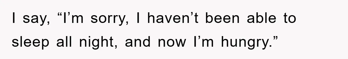 I say, “I’m sorry, I haven’t been able to sleep all night, and now I’m hungry.”