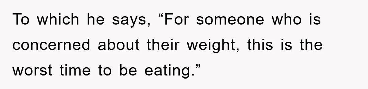 To which he says, “For someone who is concerned about their weight, this is the worst time to be eating.”