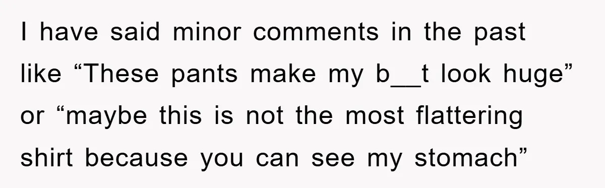 I have said minor comments in the past like “These pants make my b__t look huge” or “maybe this is not the most flattering shirt because you can see my...