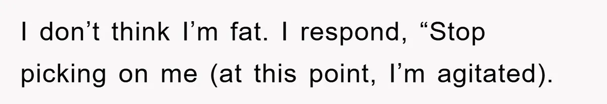 I don’t think I’m fat. I respond, “Stop picking on me (at this point, I’m agitated).