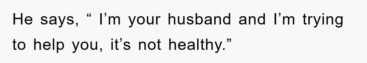 He says, “ I’m your husband and I’m trying to help you, it’s not healthy.”