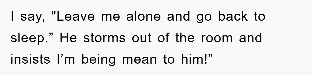 I say, "Leave me alone and go back to sleep.” He storms out of the room and insists I’m being mean to him!”
