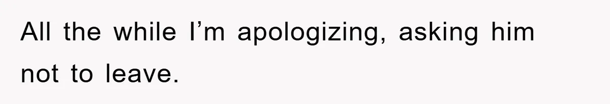 All the while I’m apologizing, asking him not to leave.