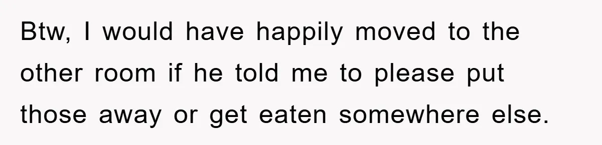 Btw, I would have happily moved to the other room if he told me to please put those away or get eaten somewhere else.
