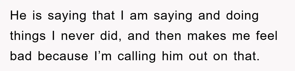 He is saying that I am saying and doing things I never did, and then makes me feel bad because I’m calling him out on that.