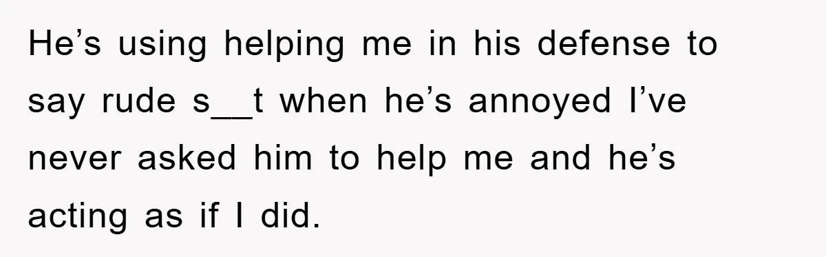 He’s using helping me in his defense to say rude s__t when he’s annoyed I’ve never asked him to help me and he’s acting as if I did.