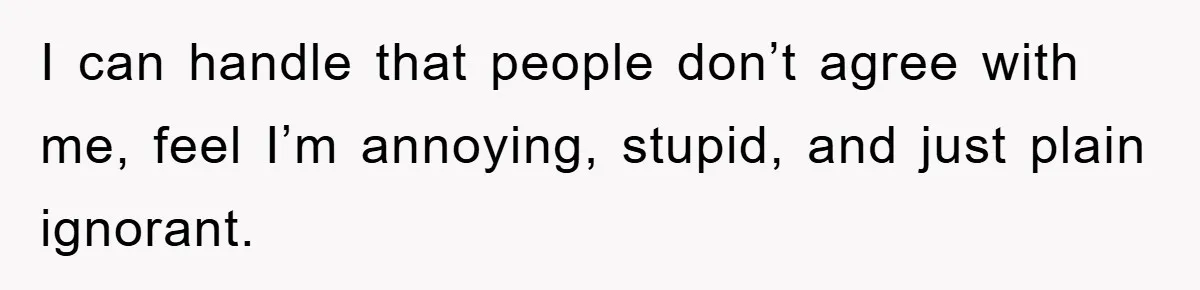 I can handle that people don’t agree with me, feel I’m annoying, stupid, and just plain ignorant.