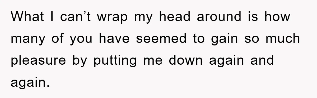 What I can’t wrap my head around is how many of you have seemed to gain so much pleasure by putting me down again and again.