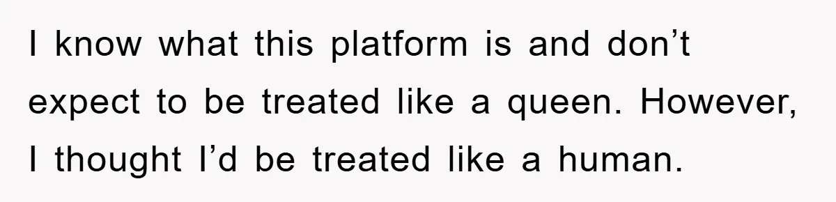 I know what this platform is and don’t expect to be treated like a queen. However, I thought I’d be treated like a human.