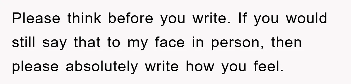 Please think before you write. If you would still say that to my face in person, then please absolutely write how you feel.