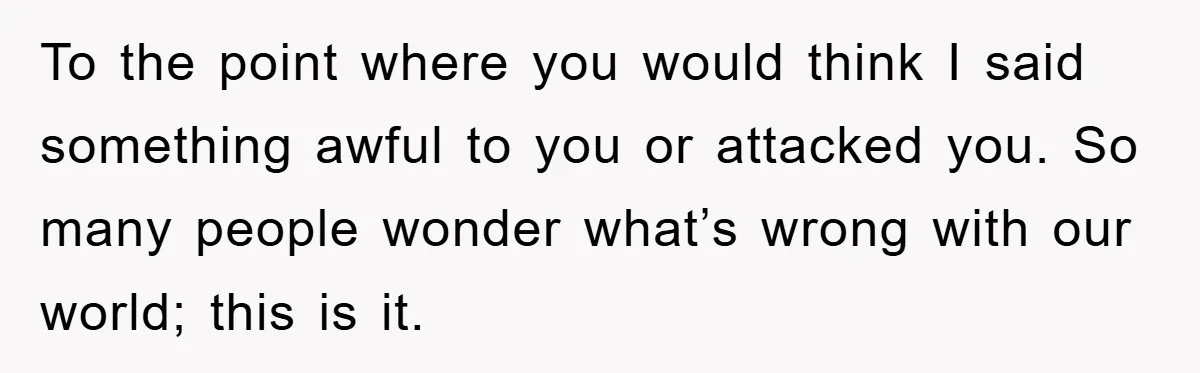 To the point where you would think I said something awful to you or attacked you. So many people wonder what’s wrong with our world; this is it.