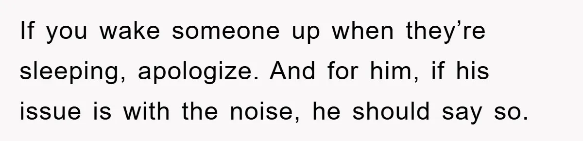 If you wake someone up when they’re sleeping, apologize. And for him, if his issue is with the noise, he should say so.