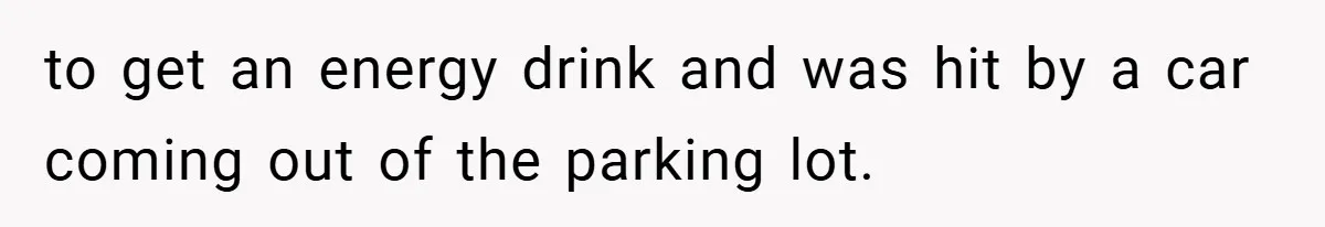 to get an energy drink and was hit by a car coming out of the parking lot.