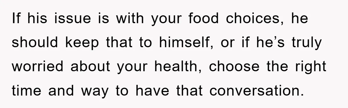 If his issue is with your food choices, he should keep that to himself, or if he’s truly worried about your health, choose the right time and way to have...