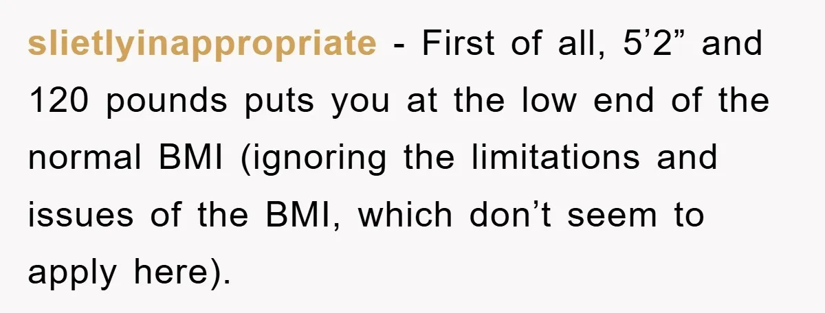 slietlyinappropriate − First of all, 5’2” and 120 pounds puts you at the low end of the normal BMI (ignoring the limitations and issues of the BMI, which don’t seem...