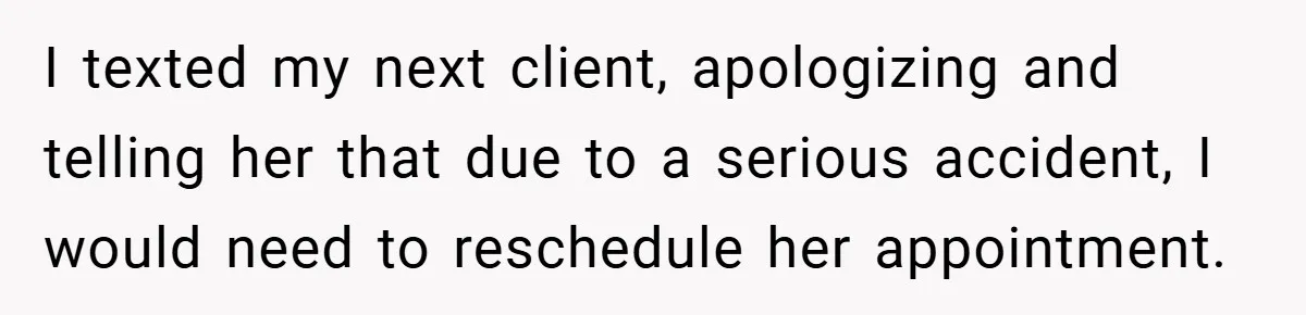 I texted my next client, apologizing and telling her that due to a serious accident, I would need to reschedule her appointment.