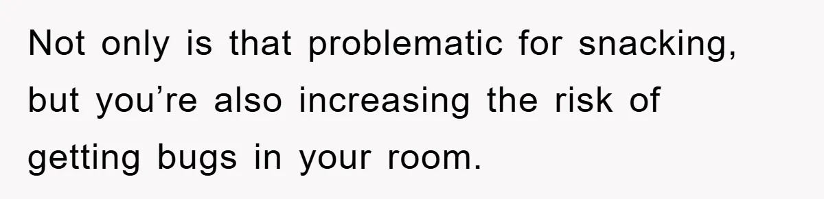 Not only is that problematic for snacking, but you’re also increasing the risk of getting bugs in your room.