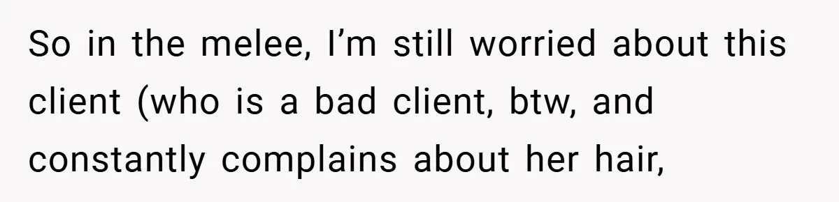 So in the melee, I’m still worried about this client (who is a bad client, btw, and constantly complains about her hair,