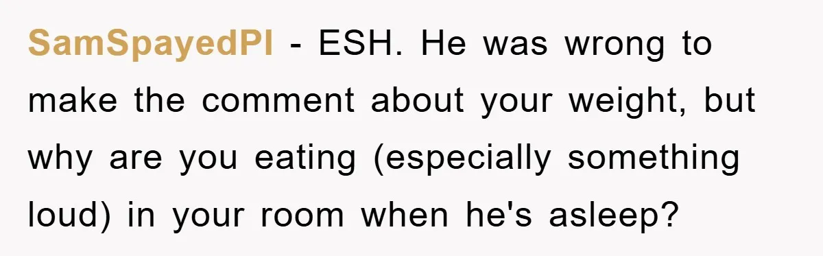 SamSpayedPI − ESH. He was wrong to make the comment about your weight, but why are you eating (especially something loud) in your room when he's asleep?