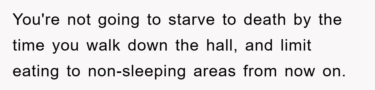 You're not going to starve to death by the time you walk down the hall, and limit eating to non-sleeping areas from now on.