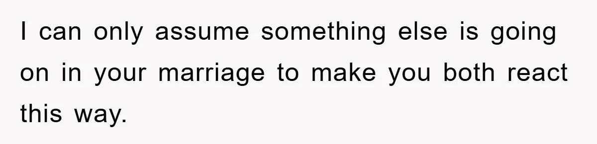 I can only assume something else is going on in your marriage to make you both react this way.