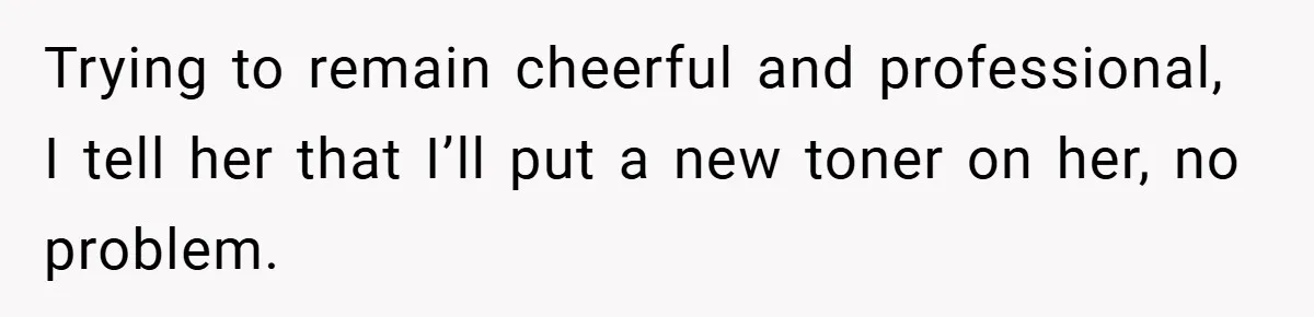 Trying to remain cheerful and professional, I tell her that I’ll put a new toner on her, no problem.