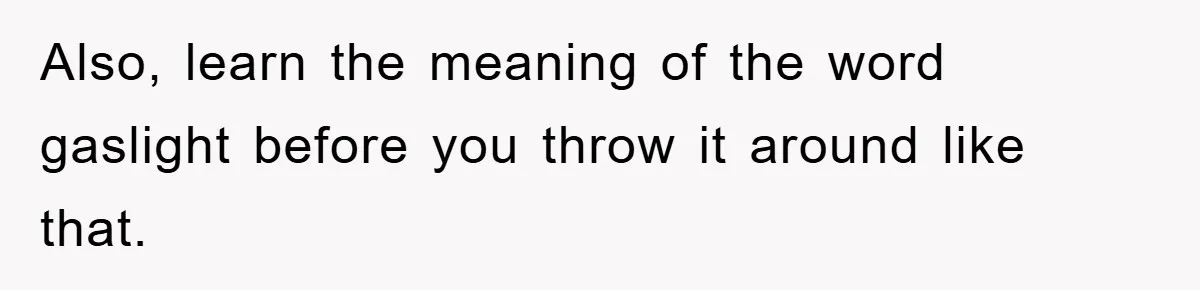 Also, learn the meaning of the word gaslight before you throw it around like that.