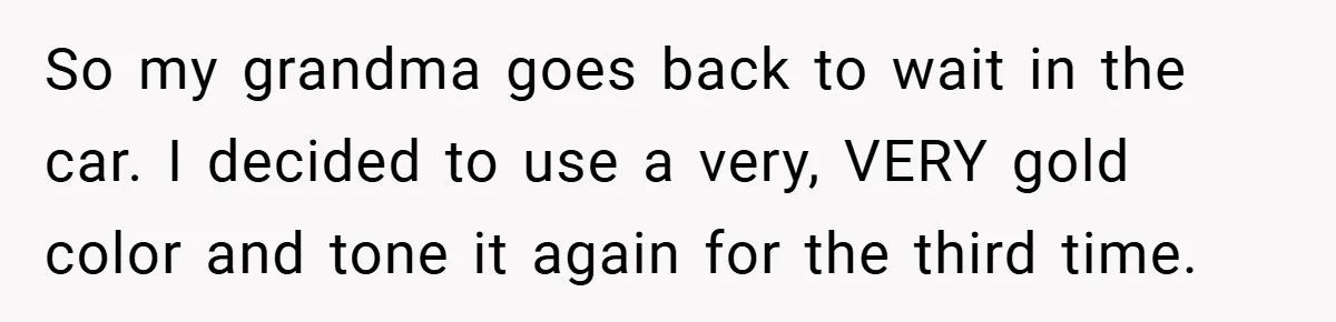 So my grandma goes back to wait in the car. I decided to use a very, VERY gold color and tone it again for the third time.