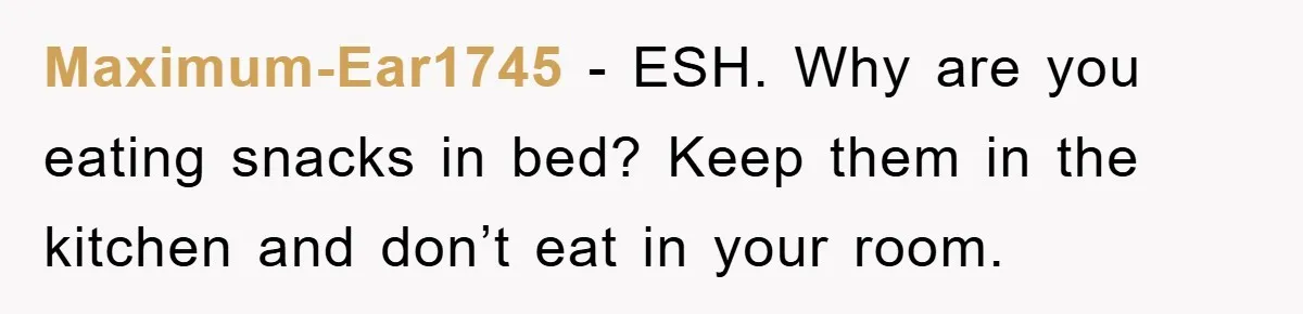Maximum-Ear1745 − ESH. Why are you eating snacks in bed? Keep them in the kitchen and don’t eat in your room.