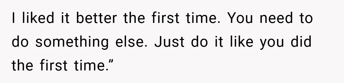 I liked it better the first time. You need to do something else. Just do it like you did the first time.”