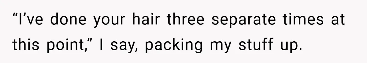 “I’ve done your hair three separate times at this point,” I say, packing my stuff up.